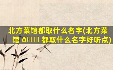 北方菜馆都取什么名字(北方菜馆 🐝 都取什么名字好听点)